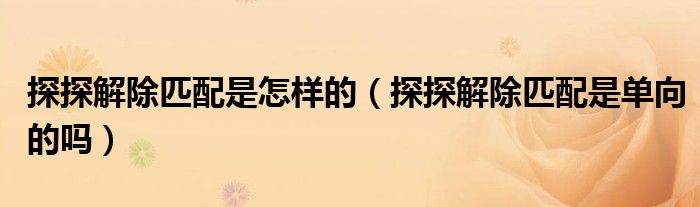 探探解除匹配是怎樣的（探探解除匹配是單向的嗎）
