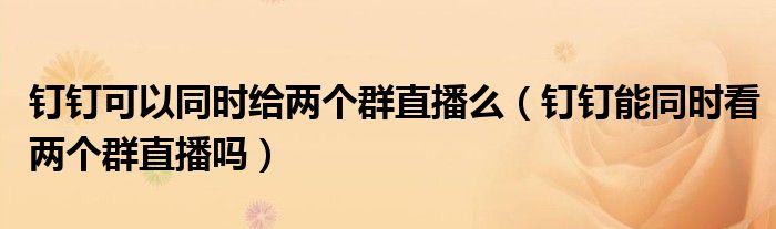釘釘可以同時(shí)給兩個(gè)群直播么（釘釘能同時(shí)看兩個(gè)群直播嗎）