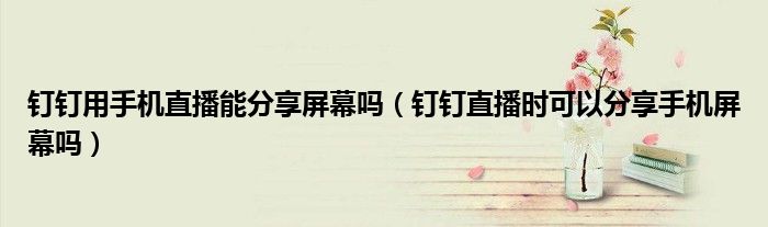 釘釘用手機直播能分享屏幕嗎（釘釘直播時可以分享手機屏幕嗎）