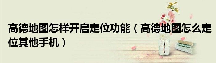 高德地圖怎樣開啟定位功能（高德地圖怎么定位其他手機(jī)）