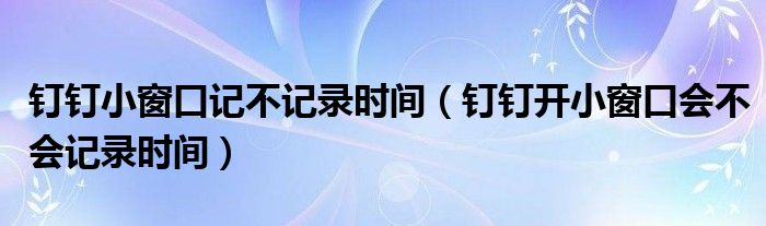 釘釘小窗口記不記錄時間（釘釘開小窗口會不會記錄時間）