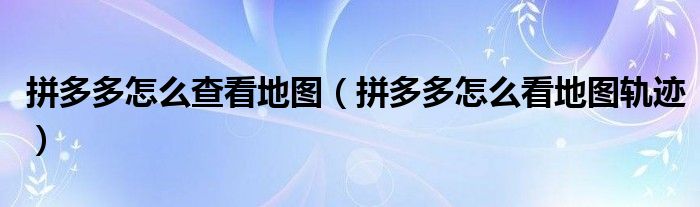 拼多多怎么查看地圖（拼多多怎么看地圖軌跡）