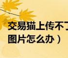 交易貓上傳不了圖片怎么辦（交易貓上傳不了圖片怎么辦）