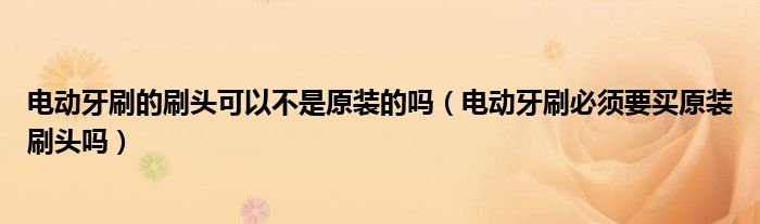電動牙刷的刷頭可以不是原裝的嗎（電動牙刷必須要買原裝刷頭嗎）