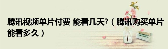 騰訊視頻單片付費(fèi) 能看幾天?（騰訊購(gòu)買單片能看多久）