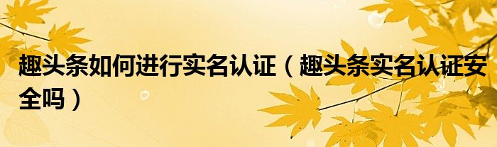 趣頭條如何進行實名認證（趣頭條實名認證安全嗎）