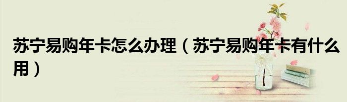 蘇寧易購年卡怎么辦理（蘇寧易購年卡有什么用）