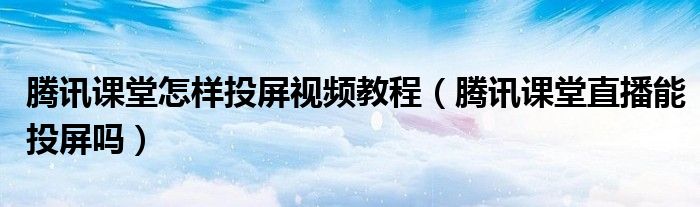 騰訊課堂怎樣投屏視頻教程（騰訊課堂直播能投屏嗎）