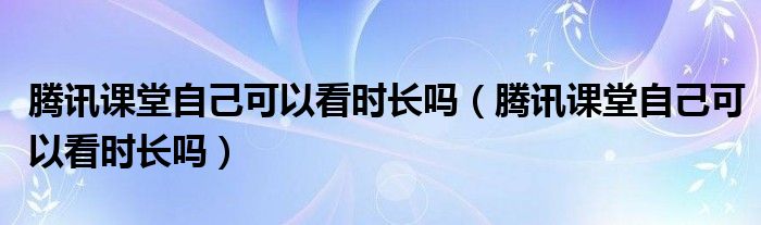 騰訊課堂自己可以看時長嗎（騰訊課堂自己可以看時長嗎）