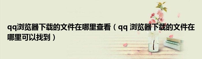 qq瀏覽器下載的文件在哪里查看（qq 瀏覽器下載的文件在哪里可以找到）