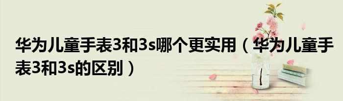 華為兒童手表3和3s哪個更實(shí)用（華為兒童手表3和3s的區(qū)別）