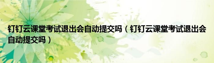 釘釘云課堂考試退出會(huì)自動(dòng)提交嗎（釘釘云課堂考試退出會(huì)自動(dòng)提交嗎）