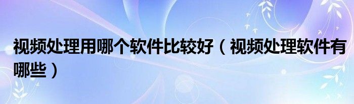 視頻處理用哪個(gè)軟件比較好（視頻處理軟件有哪些）