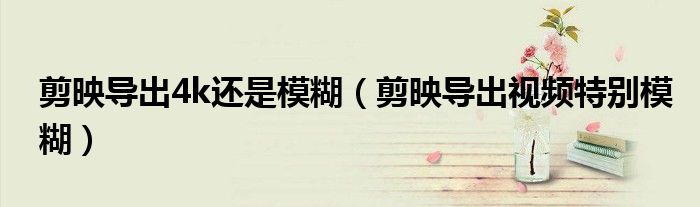 剪映導(dǎo)出4k還是模糊（剪映導(dǎo)出視頻特別模糊）