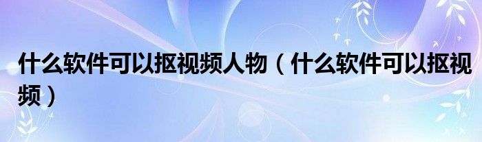 什么軟件可以摳視頻人物（什么軟件可以摳視頻）