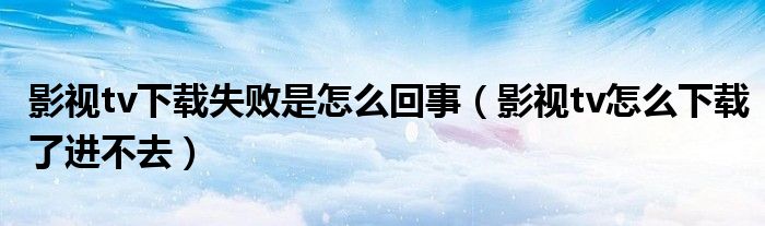 影視tv下載失敗是怎么回事（影視tv怎么下載了進(jìn)不去）