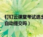 釘釘云課堂考試退出會自動提交嗎（釘釘云課堂考試退出會自動提交嗎）