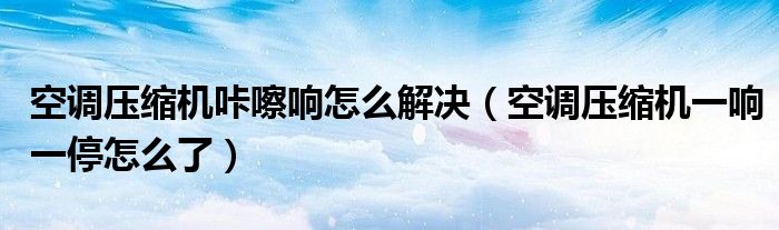 空調(diào)壓縮機咔嚓響怎么解決（空調(diào)壓縮機一響一停怎么了）