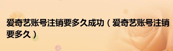 愛奇藝賬號注銷要多久成功（愛奇藝賬號注銷要多久）