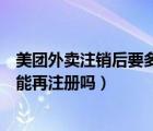 美團(tuán)外賣(mài)注銷(xiāo)后要多久才能注冊(cè)（美團(tuán)外賣(mài)注銷(xiāo)后手機(jī)號(hào)還能再注冊(cè)嗎）