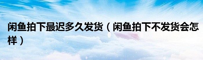 閑魚(yú)拍下最遲多久發(fā)貨（閑魚(yú)拍下不發(fā)貨會(huì)怎樣）