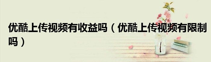 優(yōu)酷上傳視頻有收益嗎（優(yōu)酷上傳視頻有限制嗎）