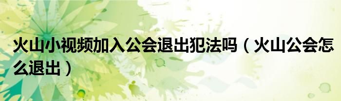 火山小視頻加入公會退出犯法嗎（火山公會怎么退出）