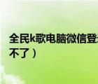 全民k歌電腦微信登錄怎么打不開（全民k歌電腦版微信登錄不了）