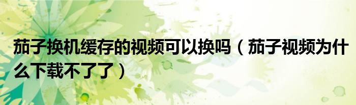 茄子換機(jī)緩存的視頻可以換嗎（茄子視頻為什么下載不了了）