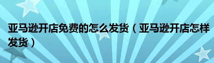 亞馬遜開(kāi)店免費(fèi)的怎么發(fā)貨（亞馬遜開(kāi)店怎樣發(fā)貨）