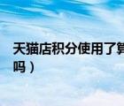 天貓店積分使用了算商家出的嗎（天貓積分賣了對號有影響嗎）