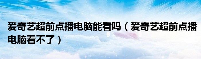 愛奇藝超前點播電腦能看嗎（愛奇藝超前點播電腦看不了）