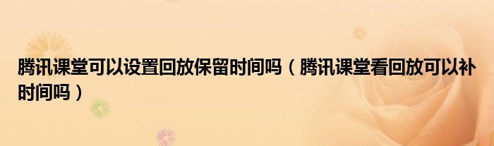騰訊課堂可以設置回放保留時間嗎（騰訊課堂看回放可以補時間嗎）
