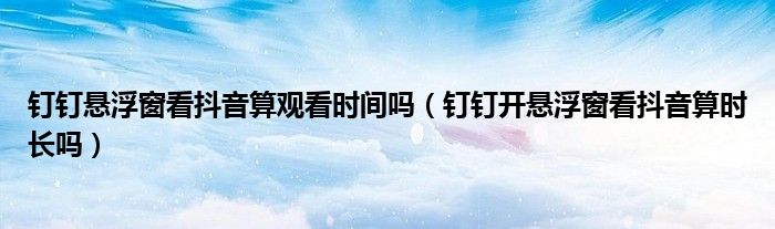 釘釘懸浮窗看抖音算觀看時間嗎（釘釘開懸浮窗看抖音算時長嗎）