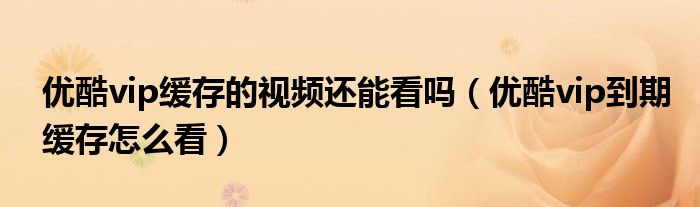 優(yōu)酷vip緩存的視頻還能看嗎（優(yōu)酷vip到期緩存怎么看）
