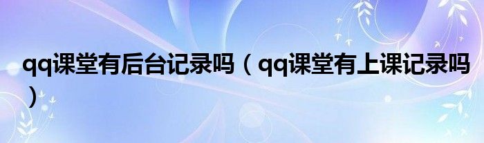 qq課堂有后臺記錄嗎（qq課堂有上課記錄嗎）