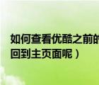 如何查看優(yōu)酷之前的視頻（為什么優(yōu)酷看視頻看到一半會返回到主頁面呢）
