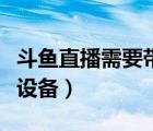 斗魚直播需要帶什么設備（斗魚直播需要什么設備）