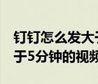 釘釘怎么發(fā)大于5分鐘的視頻（釘釘如何發(fā)大于5分鐘的視頻）