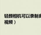 輕顏相機可以錄制多長時間的視頻（輕顏相機可以錄多久的視頻）