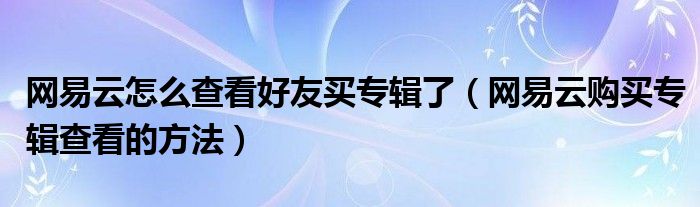 網(wǎng)易云怎么查看好友買專輯了（網(wǎng)易云購買專輯查看的方法）