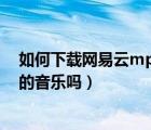 如何下載網(wǎng)易云mp3格式的音樂（網(wǎng)易云能下載mp3格式的音樂嗎）