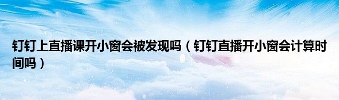 釘釘上直播課開小窗會被發(fā)現(xiàn)嗎（釘釘直播開小窗會計算時間嗎）