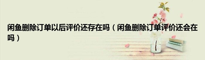 閑魚刪除訂單以后評價還存在嗎（閑魚刪除訂單評價還會在嗎）