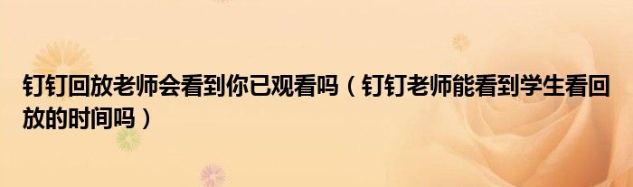 釘釘回放老師會(huì)看到你已觀看嗎（釘釘老師能看到學(xué)生看回放的時(shí)間嗎）