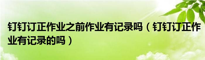 釘釘訂正作業(yè)之前作業(yè)有記錄嗎（釘釘訂正作業(yè)有記錄的嗎）