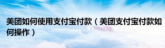 美團(tuán)如何使用支付寶付款（美團(tuán)支付寶付款如何操作）