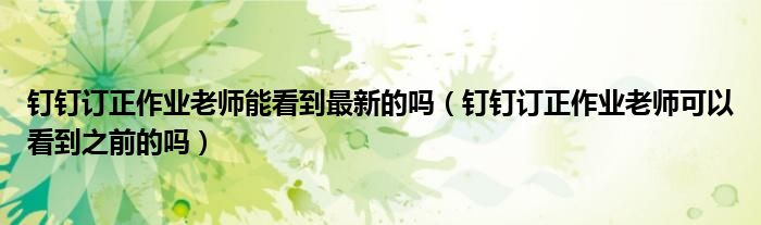 釘釘訂正作業(yè)老師能看到最新的嗎（釘釘訂正作業(yè)老師可以看到之前的嗎）