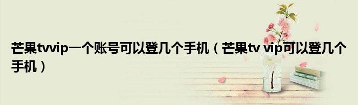 芒果tvvip一個賬號可以登幾個手機（芒果tv vip可以登幾個手機）