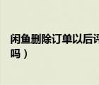 閑魚刪除訂單以后評價還存在嗎（閑魚刪除訂單評價還會在嗎）